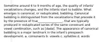 Sometime around 6 to 9 months of age, the quality of infants' vocalizations changes, and the infants start to babble. What emerges is canonical, or reduplicated, babbling. Canonical babbling is distinguished from the vocalizations that precede it by the presence of true_________________, that are typically produced in reduplicated series of the same consonant and vowel combination, such as [dada]. The appearance of canonical babbling is a major landmark in the infant's prespeech development. a. consonants b. vowels c. syllables d. words