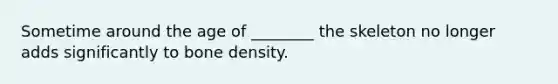 Sometime around the age of ________ the skeleton no longer adds significantly to bone density.