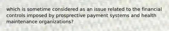 which is sometime considered as an issue related to the financial controls imposed by prosprective payment systems and health maintenance organizations?