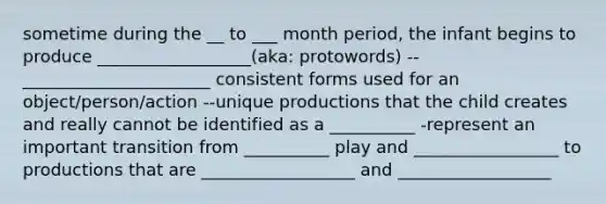 sometime during the __ to ___ month period, the infant begins to produce __________________(aka: protowords) --______________________ consistent forms used for an object/person/action --unique productions that the child creates and really cannot be identified as a __________ -represent an important transition from __________ play and _________________ to productions that are __________________ and __________________