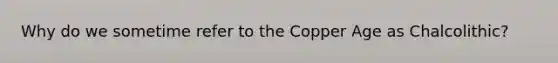 Why do we sometime refer to the Copper Age as Chalcolithic?