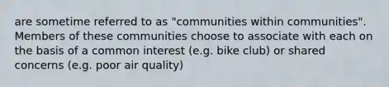 are sometime referred to as "communities within communities". Members of these communities choose to associate with each on the basis of a common interest (e.g. bike club) or shared concerns (e.g. poor air quality)