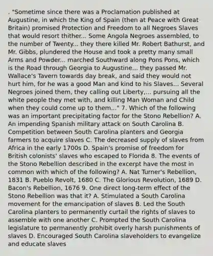 . "Sometime since there was a Proclamation published at Augustine, in which the King of Spain (then at Peace with Great Britain) promised Protection and Freedom to all Negroes Slaves that would resort thither... Some Angola Negroes assembled, to the number of Twenty... they there killed Mr. Robert Bathurst, and Mr. Gibbs, plundered the House and took a pretty many small Arms and Powder... marched Southward along Pons Pons, which is the Road through Georgia to Augustine... they passed Mr. Wallace's Tavern towards day break, and said they would not hurt him, for he was a good Man and kind to his Slaves... Several Negroes joined them, they calling out Liberty,... pursuing all the white people they met with, and killing Man Woman and Child when they could come up to them..." 7. Which of the following was an important precipitating factor for the Stono Rebellion? A. An impending Spanish military attack on South Carolina B. Competition between South Carolina planters and Georgia farmers to acquire slaves C. The decreased supply of slaves from Africa in the early 1700s D. Spain's promise of freedom for British colonists' slaves who escaped to Florida 8. The events of the Stono Rebellion described in the excerpt have the most in common with which of the following? A. Nat Turner's Rebellion, 1831 B. Pueblo Revolt, 1680 C. The Glorious Revolution, 1689 D. Bacon's Rebellion, 1676 9. One direct long-term effect of the Stono Rebellion was that it? A. Stimulated a South Carolina movement for the emancipation of slaves B. Led the South Carolina planters to permanently curtail the rights of slaves to assemble with one another C. Prompted the South Carolina legislature to permanently prohibit overly harsh punishments of slaves D. Encouraged South Carolina slaveholders to evangelize and educate slaves