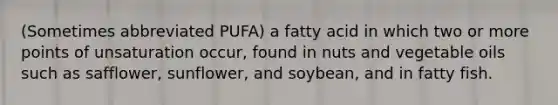 (Sometimes abbreviated PUFA) a fatty acid in which two or more points of unsaturation occur, found in nuts and vegetable oils such as safflower, sunflower, and soybean, and in fatty fish.