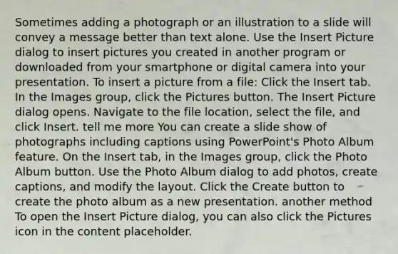 Sometimes adding a photograph or an illustration to a slide will convey a message better than text alone. Use the Insert Picture dialog to insert pictures you created in another program or downloaded from your smartphone or digital camera into your presentation. To insert a picture from a file: Click the Insert tab. In the Images group, click the Pictures button. The Insert Picture dialog opens. Navigate to the file location, select the file, and click Insert. tell me more You can create a slide show of photographs including captions using PowerPoint's Photo Album feature. On the Insert tab, in the Images group, click the Photo Album button. Use the Photo Album dialog to add photos, create captions, and modify the layout. Click the Create button to create the photo album as a new presentation. another method To open the Insert Picture dialog, you can also click the Pictures icon in the content placeholder.