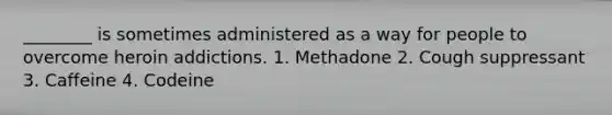 ________ is sometimes administered as a way for people to overcome heroin addictions. 1. Methadone 2. Cough suppressant 3. Caffeine 4. Codeine