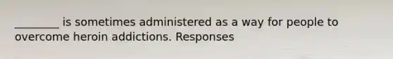 ________ is sometimes administered as a way for people to overcome heroin addictions. Responses