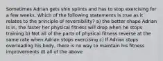 Sometimes Adrian gets shin splints and has to stop exercising for a few weeks. Which of the following statements is true as it relates to the principle of reversibility? a) the better shape Adrian is in, the faster her physical fitness will drop when he stops training b) Not all of the parts of physical fitness reverse at the same rate when Adrian stops exercising c) If Adrian stops overloading his body, there is no way to maintain his fitness improvements d) all of the above