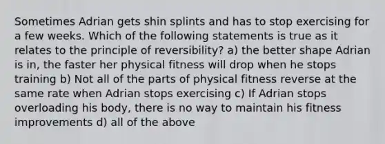 Sometimes Adrian gets shin splints and has to stop exercising for a few weeks. Which of the following statements is true as it relates to the principle of reversibility? a) the better shape Adrian is in, the faster her physical fitness will drop when he stops training b) Not all of the parts of physical fitness reverse at the same rate when Adrian stops exercising c) If Adrian stops overloading his body, there is no way to maintain his fitness improvements d) all of the above