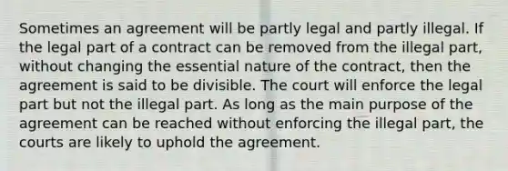 Sometimes an agreement will be partly legal and partly illegal. If the legal part of a contract can be removed from the illegal part, without changing the essential nature of the contract, then the agreement is said to be divisible. The court will enforce the legal part but not the illegal part. As long as the main purpose of the agreement can be reached without enforcing the illegal part, the courts are likely to uphold the agreement.