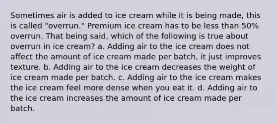 Sometimes air is added to ice cream while it is being made, this is called "overrun." Premium ice cream has to be less than 50% overrun. That being said, which of the following is true about overrun in ice cream? a. Adding air to the ice cream does not affect the amount of ice cream made per batch, it just improves texture. b. Adding air to the ice cream decreases the weight of ice cream made per batch. c. Adding air to the ice cream makes the ice cream feel more dense when you eat it. d. Adding air to the ice cream increases the amount of ice cream made per batch.