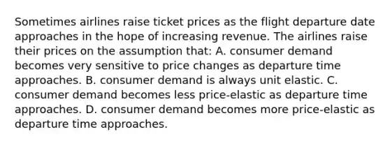 Sometimes airlines raise ticket prices as the flight departure date approaches in the hope of increasing revenue. The airlines raise their prices on the assumption that: A. consumer demand becomes very sensitive to price changes as departure time approaches. B. consumer demand is always unit elastic. C. consumer demand becomes less price-elastic as departure time approaches. D. consumer demand becomes more price-elastic as departure time approaches.