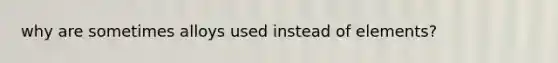 why are sometimes alloys used instead of elements?