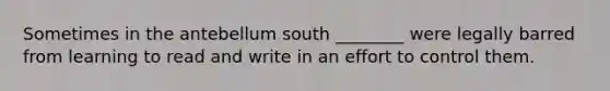 Sometimes in the antebellum south ________ were legally barred from learning to read and write in an effort to control them.