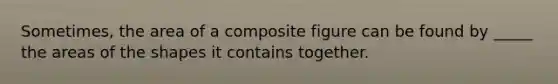 Sometimes, the area of a composite figure can be found by _____ the areas of the shapes it contains together.