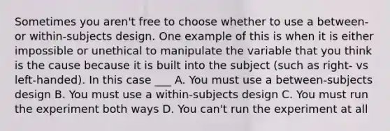 Sometimes you aren't free to choose whether to use a between- or within-subjects design. One example of this is when it is either impossible or unethical to manipulate the variable that you think is the cause because it is built into the subject (such as right- vs left-handed). In this case ___ A. You must use a between-subjects design B. You must use a within-subjects design C. You must run the experiment both ways D. You can't run the experiment at all