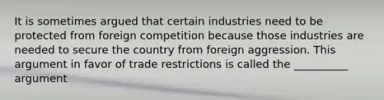 It is sometimes argued that certain industries need to be protected from foreign competition because those industries are needed to secure the country from foreign aggression. This argument in favor of trade restrictions is called the __________ argument