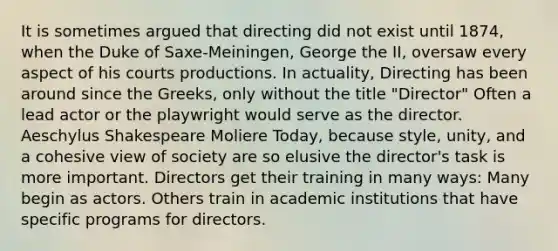 It is sometimes argued that directing did not exist until 1874, when the Duke of Saxe-Meiningen, George the II, oversaw every aspect of his courts productions. In actuality, Directing has been around since the Greeks, only without the title "Director" Often a lead actor or the playwright would serve as the director. Aeschylus Shakespeare Moliere Today, because style, unity, and a cohesive view of society are so elusive the director's task is more important. Directors get their training in many ways: Many begin as actors. Others train in academic institutions that have specific programs for directors.