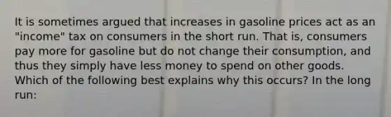 It is sometimes argued that increases in gasoline prices act as an "income" tax on consumers in the short run. That is, consumers pay more for gasoline but do not change their consumption, and thus they simply have less money to spend on other goods. Which of the following best explains why this occurs? In the long run: