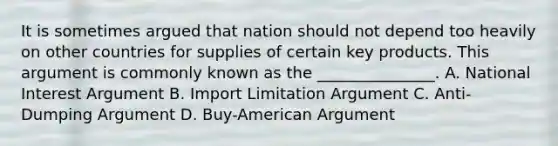 It is sometimes argued that nation should not depend too heavily on other countries for supplies of certain key products. This argument is commonly known as the _______________. A. National Interest Argument B. Import Limitation Argument C. Anti-Dumping Argument D. Buy-American Argument