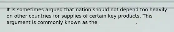 It is sometimes argued that nation should not depend too heavily on other countries for supplies of certain key products. This argument is commonly known as the _______________.