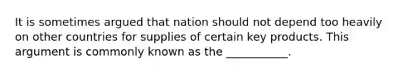 It is sometimes argued that nation should not depend too heavily on other countries for supplies of certain key products. This argument is commonly known as the ___________.