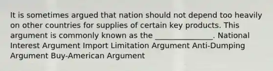 It is sometimes argued that nation should not depend too heavily on other countries for supplies of certain key products. This argument is commonly known as the _______________. National Interest Argument Import Limitation Argument Anti-Dumping Argument Buy-American Argument