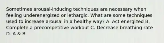 Sometimes arousal-inducing techniques are necessary when feeling underenergized or lethargic. What are some techniques used to increase arousal in a healthy way? A. Act energized B. Complete a precompetitive workout C. Decrease breathing rate D. A & B