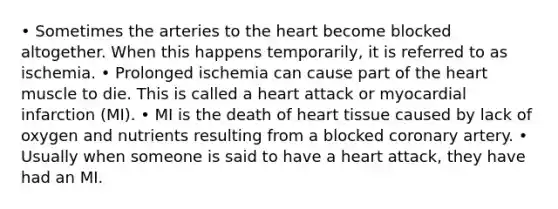 • Sometimes the arteries to the heart become blocked altogether. When this happens temporarily, it is referred to as ischemia. • Prolonged ischemia can cause part of the heart muscle to die. This is called a heart attack or myocardial infarction (MI). • MI is the death of heart tissue caused by lack of oxygen and nutrients resulting from a blocked coronary artery. • Usually when someone is said to have a heart attack, they have had an MI.