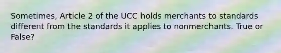 Sometimes, Article 2 of the UCC holds merchants to standards different from the standards it applies to nonmerchants. True or False?