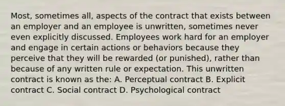 Most, sometimes all, aspects of the contract that exists between an employer and an employee is unwritten, sometimes never even explicitly discussed. Employees work hard for an employer and engage in certain actions or behaviors because they perceive that they will be rewarded (or punished), rather than because of any written rule or expectation. This unwritten contract is known as the: A. Perceptual contract B. Explicit contract C. Social contract D. Psychological contract