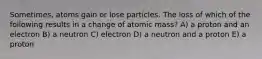 Sometimes, atoms gain or lose particles. The loss of which of the following results in a change of atomic mass? A) a proton and an electron B) a neutron C) electron D) a neutron and a proton E) a proton