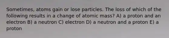 Sometimes, atoms gain or lose particles. The loss of which of the following results in a change of atomic mass? A) a proton and an electron B) a neutron C) electron D) a neutron and a proton E) a proton