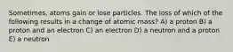 Sometimes, atoms gain or lose particles. The loss of which of the following results in a change of atomic mass? A) a proton B) a proton and an electron C) an electron D) a neutron and a proton E) a neutron