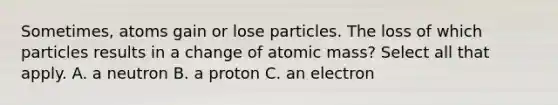 Sometimes, atoms gain or lose particles. The loss of which particles results in a change of atomic mass? Select all that apply. A. a neutron B. a proton C. an electron