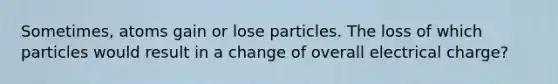 Sometimes, atoms gain or lose particles. The loss of which particles would result in a change of overall electrical charge?