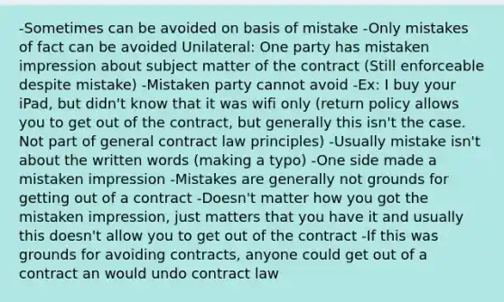 -Sometimes can be avoided on basis of mistake -Only mistakes of fact can be avoided Unilateral: One party has mistaken impression about subject matter of the contract (Still enforceable despite mistake) -Mistaken party cannot avoid -Ex: I buy your iPad, but didn't know that it was wifi only (return policy allows you to get out of the contract, but generally this isn't the case. Not part of general contract law principles) -Usually mistake isn't about the written words (making a typo) -One side made a mistaken impression -Mistakes are generally not grounds for getting out of a contract -Doesn't matter how you got the mistaken impression, just matters that you have it and usually this doesn't allow you to get out of the contract -If this was grounds for avoiding contracts, anyone could get out of a contract an would undo contract law