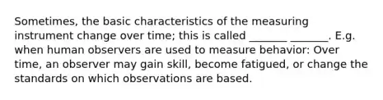 Sometimes, the basic characteristics of the measuring instrument change over time; this is called _______ _______. E.g. when human observers are used to measure behavior: Over time, an observer may gain skill, become fatigued, or change the standards on which observations are based.