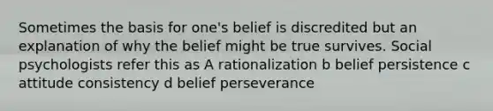 Sometimes the basis for one's belief is discredited but an explanation of why the belief might be true survives. Social psychologists refer this as A rationalization b belief persistence c attitude consistency d belief perseverance