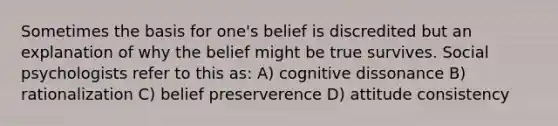 Sometimes the basis for one's belief is discredited but an explanation of why the belief might be true survives. Social psychologists refer to this as: A) cognitive dissonance B) rationalization C) belief preserverence D) attitude consistency