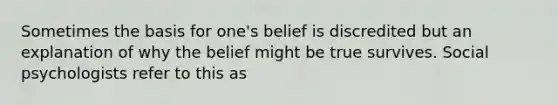 Sometimes the basis for one's belief is discredited but an explanation of why the belief might be true survives. Social psychologists refer to this as