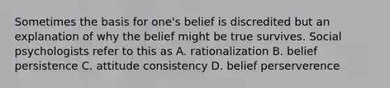 Sometimes the basis for one's belief is discredited but an explanation of why the belief might be true survives. Social psychologists refer to this as A. rationalization B. belief persistence C. attitude consistency D. belief perserverence