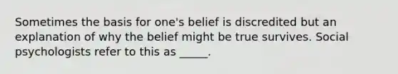 Sometimes the basis for one's belief is discredited but an explanation of why the belief might be true survives. Social psychologists refer to this as _____.