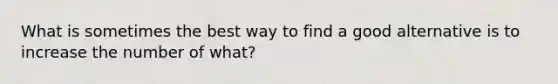 What is sometimes the best way to find a good alternative is to increase the number of what?