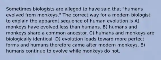 Sometimes biologists are alleged to have said that "humans evolved from monkeys." The correct way for a modern biologist to explain the apparent sequence of human evolution is A) monkeys have evolved less than humans. B) humans and monkeys share a common ancestor. C) humans and monkeys are biologically identical. D) evolution leads toward more perfect forms and humans therefore came after modern monkeys. E) humans continue to evolve while monkeys do not.