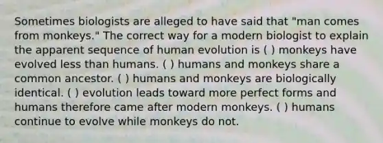 Sometimes biologists are alleged to have said that "man comes from monkeys." The correct way for a modern biologist to explain the apparent sequence of human evolution is ( ) monkeys have evolved <a href='https://www.questionai.com/knowledge/k7BtlYpAMX-less-than' class='anchor-knowledge'>less than</a> humans. ( ) humans and monkeys share a common ancestor. ( ) humans and monkeys are biologically identical. ( ) evolution leads toward more perfect forms and humans therefore came after modern monkeys. ( ) humans continue to evolve while monkeys do not.