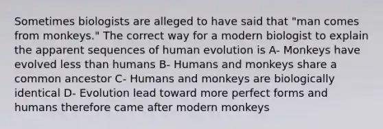 Sometimes biologists are alleged to have said that "man comes from monkeys." The correct way for a modern biologist to explain the apparent sequences of human evolution is A- Monkeys have evolved less than humans B- Humans and monkeys share a common ancestor C- Humans and monkeys are biologically identical D- Evolution lead toward more perfect forms and humans therefore came after modern monkeys