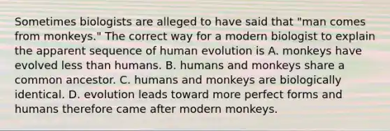 Sometimes biologists are alleged to have said that "man comes from monkeys." The correct way for a modern biologist to explain the apparent sequence of human evolution is A. monkeys have evolved less than humans. B. humans and monkeys share a common ancestor. C. humans and monkeys are biologically identical. D. evolution leads toward more perfect forms and humans therefore came after modern monkeys.