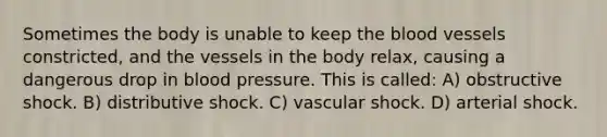 Sometimes the body is unable to keep the blood vessels constricted, and the vessels in the body relax, causing a dangerous drop in blood pressure. This is called: A) obstructive shock. B) distributive shock. C) vascular shock. D) arterial shock.