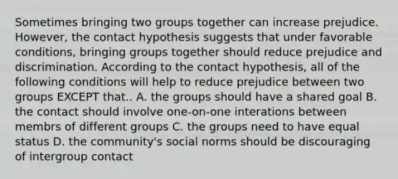 Sometimes bringing two groups together can increase prejudice. However, the contact hypothesis suggests that under favorable conditions, bringing groups together should reduce prejudice and discrimination. According to the contact hypothesis, all of the following conditions will help to reduce prejudice between two groups EXCEPT that.. A. the groups should have a shared goal B. the contact should involve one-on-one interations between membrs of different groups C. the groups need to have equal status D. the community's social norms should be discouraging of intergroup contact